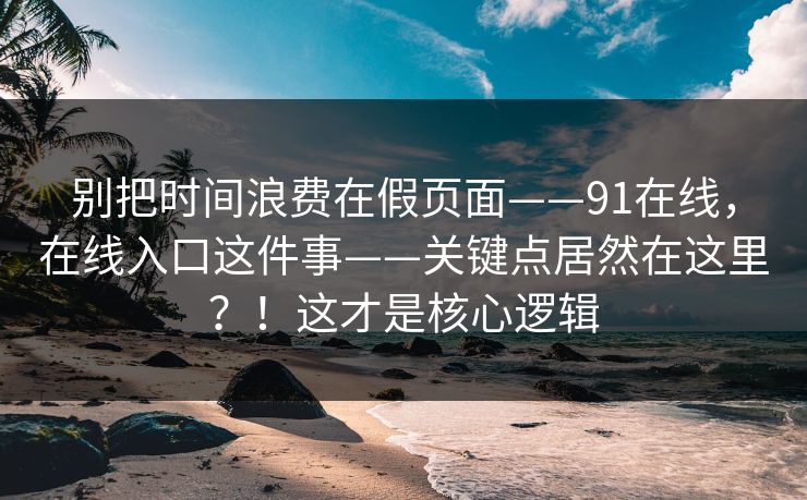 别把时间浪费在假页面——91在线，在线入口这件事——关键点居然在这里？！这才是核心逻辑