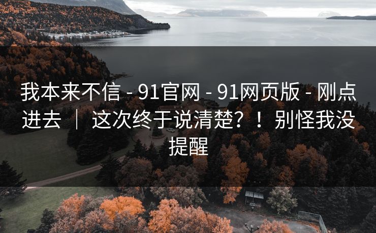 我本来不信 - 91官网 - 91网页版 - 刚点进去 ｜ 这次终于说清楚？！别怪我没提醒