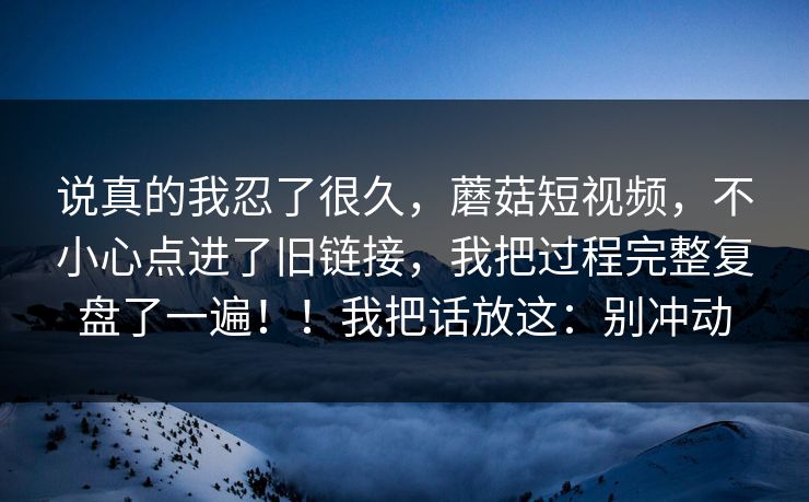说真的我忍了很久,蘑菇短视频,不小心点进了旧链接,我把过程完整复盘了一遍!!我把话放这:别冲动 说真的我忍了很久,蘑菇短视频,不小心点进了旧链接,我把过程完整复盘了一遍!!我把话放这:别冲动