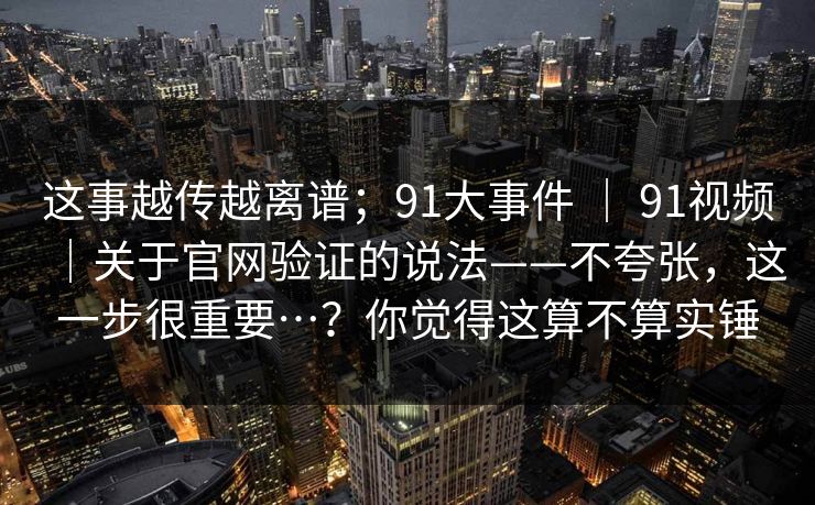 这事越传越离谱;91大事件 | 91视频|关于官网验证的说法——不夸张,这一步很重要…?你觉得这算不算实锤 这事越传越离谱;91大事件 | 91视频|关于官网验证的说法——不夸张,这一步很重要…?你觉得这算不算实锤