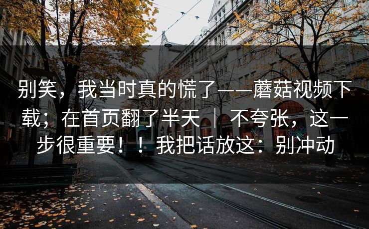 别笑,我当时真的慌了——蘑菇视频下载;在首页翻了半天 | 不夸张,这一步很重要!!我把话放这:别冲动 别笑,我当时真的慌了——蘑菇视频下载;在首页翻了半天 | 不夸张,这一步很重要!!我把话放这:别冲动
