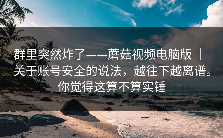 群里突然炸了——蘑菇视频电脑版 | 关于账号安全的说法,越往下越离谱。你觉得这算不算实锤 群里突然炸了——蘑菇视频电脑版 | 关于账号安全的说法,越往下越离谱。你觉得这算不算实锤