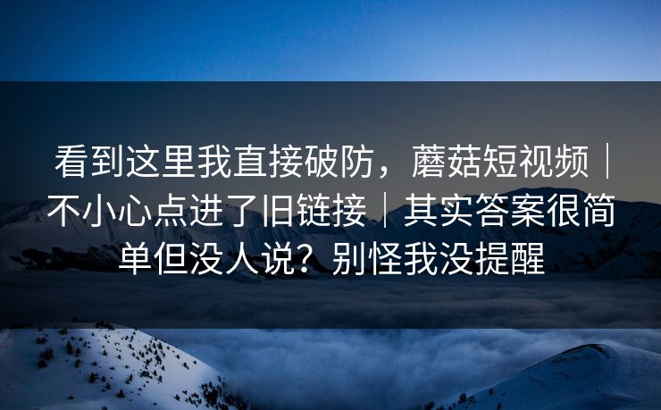 看到这里我直接破防，蘑菇短视频｜不小心点进了旧链接｜其实答案很简单但没人说？别怪我没提醒