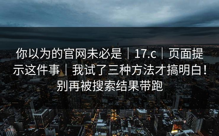 你以为的官网未必是|17.c|页面提示这件事|我试了三种方法才搞明白!别再被搜索结果带跑 你以为的官网未必是|17.c|页面提示这件事|我试了三种方法才搞明白!别再被搜索结果带跑