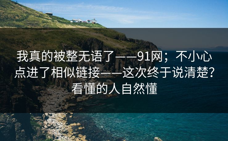 我真的被整无语了——91网；不小心点进了相似链接——这次终于说清楚？看懂的人自然懂