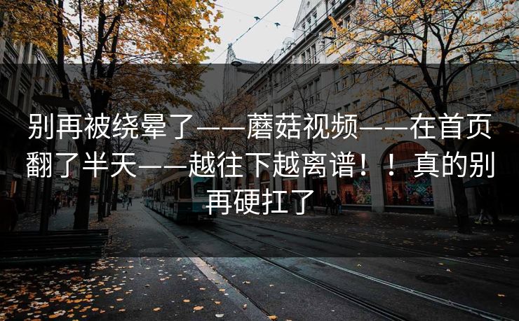 别再被绕晕了——蘑菇视频——在首页翻了半天——越往下越离谱！！真的别再硬扛了