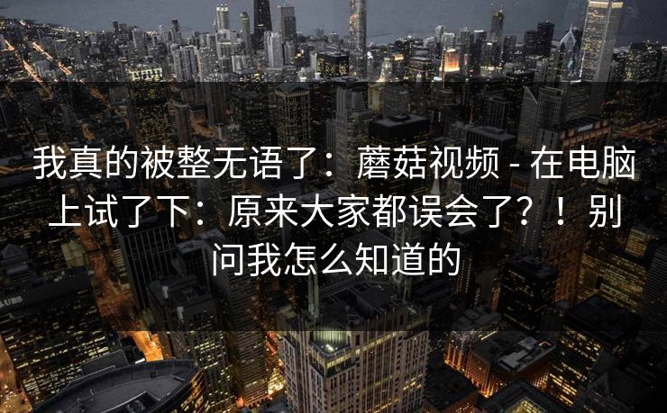 我真的被整无语了：蘑菇视频 - 在电脑上试了下：原来大家都误会了？！别问我怎么知道的