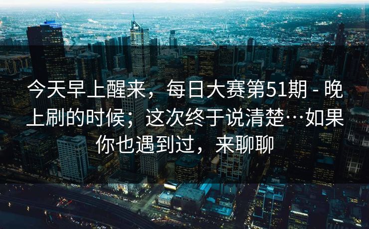 今天早上醒来，每日大赛第51期 - 晚上刷的时候；这次终于说清楚…如果你也遇到过，来聊聊