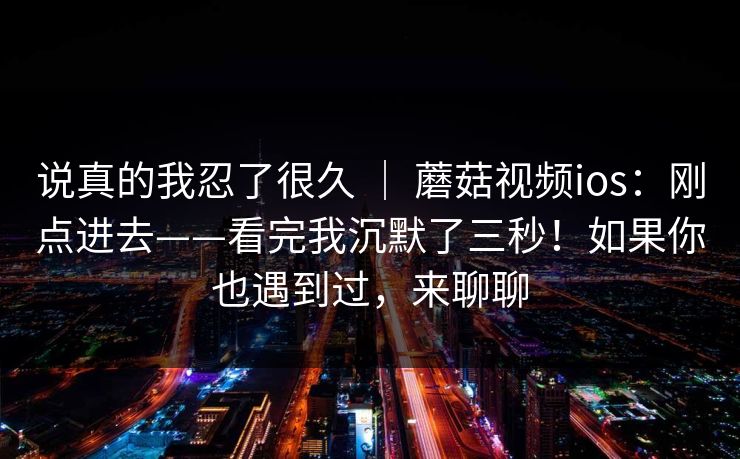 说真的我忍了很久 | 蘑菇视频ios:刚点进去——看完我沉默了三秒!如果你也遇到过,来聊聊 说真的我忍了很久 | 蘑菇视频ios:刚点进去——看完我沉默了三秒!如果你也遇到过,来聊聊