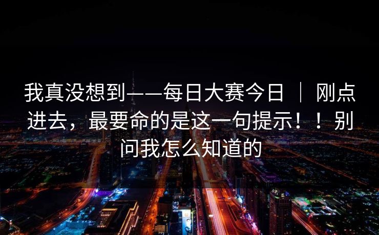 我真没想到——每日大赛今日 | 刚点进去,最要命的是这一句提示!!别问我怎么知道的 我真没想到——每日大赛今日 | 刚点进去,最要命的是这一句提示!!别问我怎么知道的