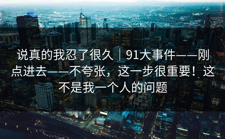 说真的我忍了很久｜91大事件——刚点进去——不夸张，这一步很重要！这不是我一个人的问题