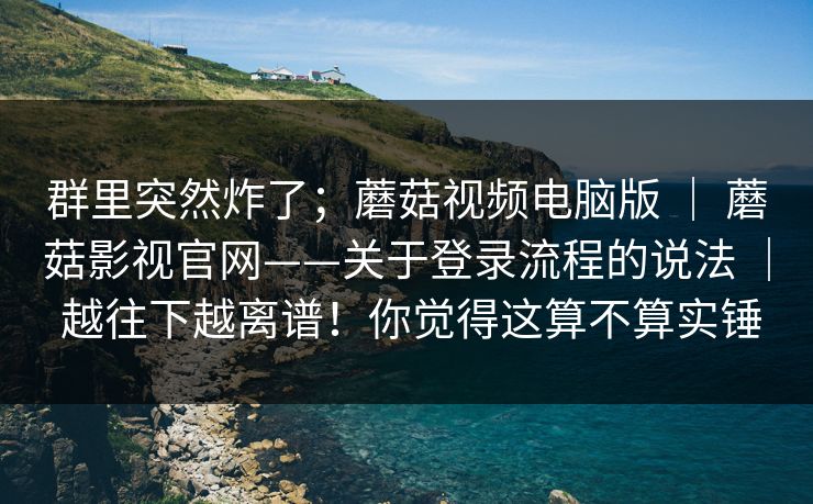 群里突然炸了；蘑菇视频电脑版 ｜ 蘑菇影视官网——关于登录流程的说法 ｜ 越往下越离谱！你觉得这算不算实锤