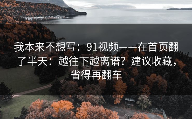 我本来不想写：91视频——在首页翻了半天：越往下越离谱？建议收藏，省得再翻车
