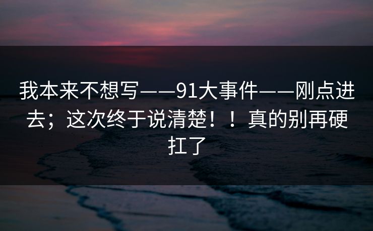 我本来不想写——91大事件——刚点进去;这次终于说清楚!!真的别再硬扛了 我本来不想写——91大事件——刚点进去;这次终于说清楚!!真的别再硬扛了