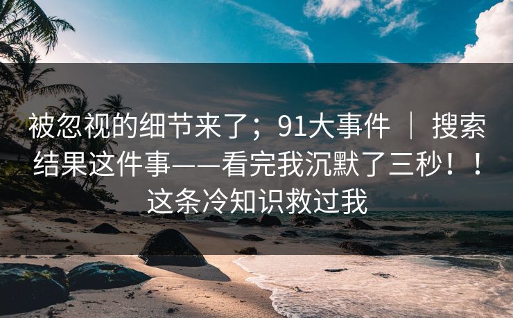 被忽视的细节来了；91大事件 ｜ 搜索结果这件事——看完我沉默了三秒！！这条冷知识救过我
