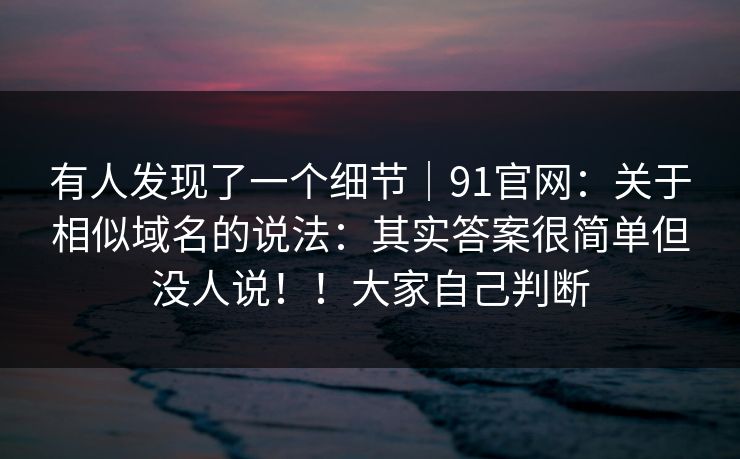 有人发现了一个细节|91官网:关于相似域名的说法:其实答案很简单但没人说!!大家自己判断 有人发现了一个细节|91官网:关于相似域名的说法:其实答案很简单但没人说!!大家自己判断