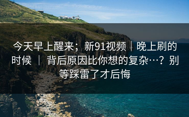 今天早上醒来;新91视频|晚上刷的时候 | 背后原因比你想的复杂…?别等踩雷了才后悔 今天早上醒来;新91视频|晚上刷的时候 | 背后原因比你想的复杂…?别等踩雷了才后悔
