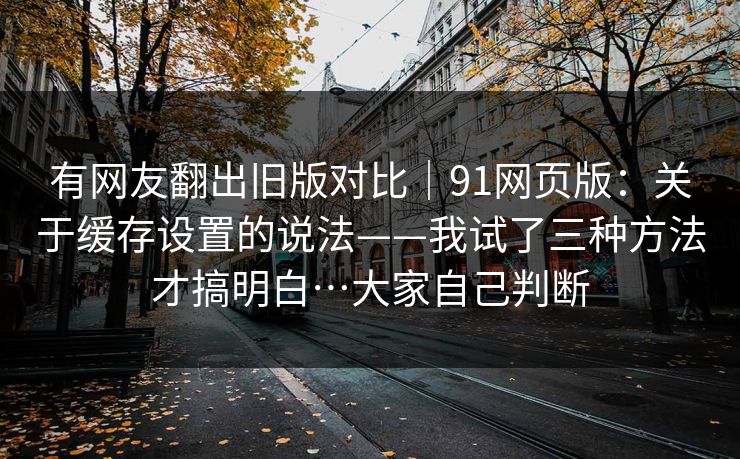 有网友翻出旧版对比|91网页版:关于缓存设置的说法——我试了三种方法才搞明白…大家自己判断 有网友翻出旧版对比|91网页版:关于缓存设置的说法——我试了三种方法才搞明白…大家自己判断