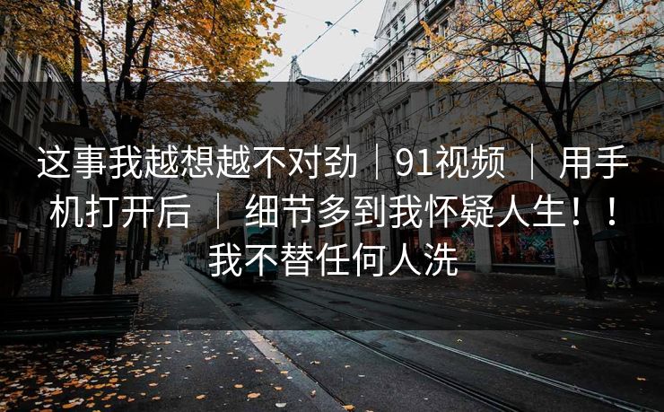 这事我越想越不对劲｜91视频 ｜ 用手机打开后 ｜ 细节多到我怀疑人生！！我不替任何人洗
