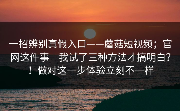 一招辨别真假入口——蘑菇短视频;官网这件事|我试了三种方法才搞明白?!做对这一步体验立刻不一样 一招辨别真假入口——蘑菇短视频;官网这件事|我试了三种方法才搞明白?!做对这一步体验立刻不一样