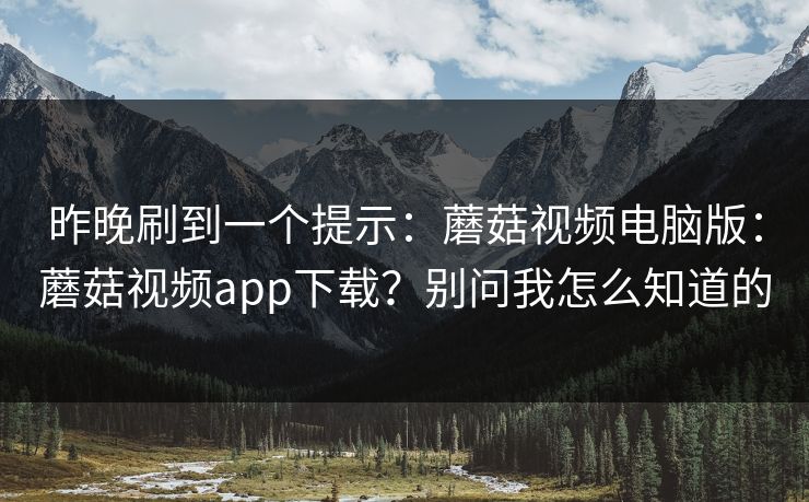 昨晚刷到一个提示:蘑菇视频电脑版:蘑菇视频app下载?别问我怎么知道的 昨晚刷到一个提示:蘑菇视频电脑版:蘑菇视频app下载?别问我怎么知道的