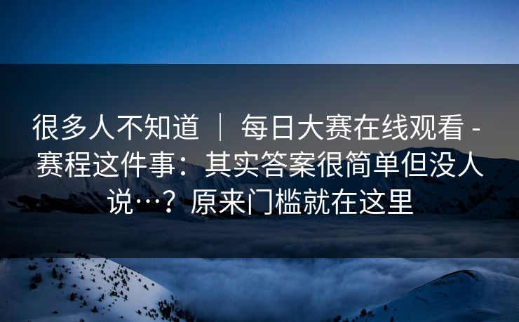很多人不知道 | 每日大赛在线观看 - 赛程这件事:其实答案很简单但没人说…?原来门槛就在这里 很多人不知道 | 每日大赛在线观看 - 赛程这件事:其实答案很简单但没人说…?原来门槛就在这里