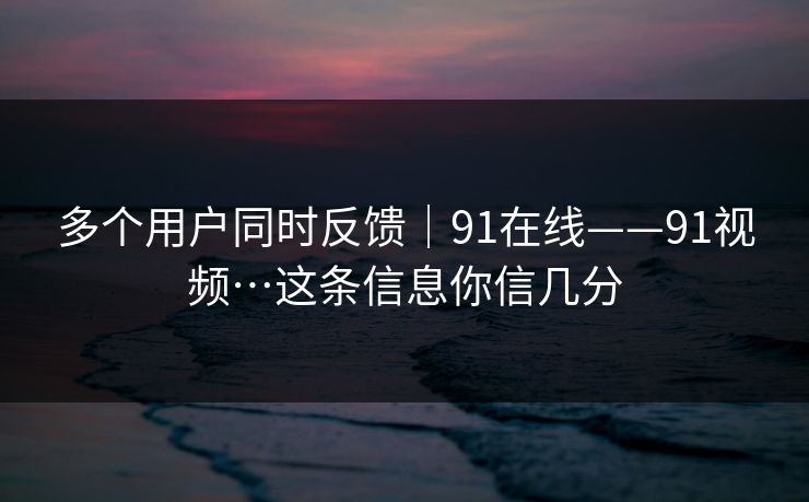 多个用户同时反馈|91在线——91视频…这条信息你信几分 多个用户同时反馈|91在线——91视频…这条信息你信几分