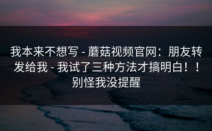 我本来不想写 - 蘑菇视频官网:朋友转发给我 - 我试了三种方法才搞明白!!别怪我没提醒 我本来不想写 - 蘑菇视频官网:朋友转发给我 - 我试了三种方法才搞明白!!别怪我没提醒