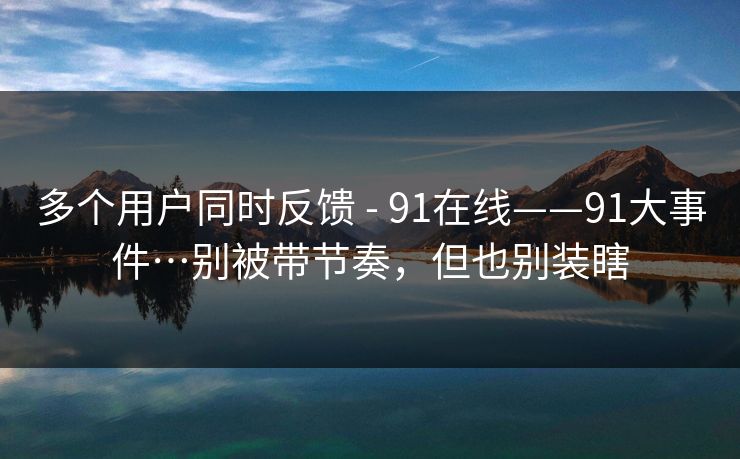 多个用户同时反馈 - 91在线——91大事件…别被带节奏,但也别装瞎 多个用户同时反馈 - 91在线——91大事件…别被带节奏,但也别装瞎