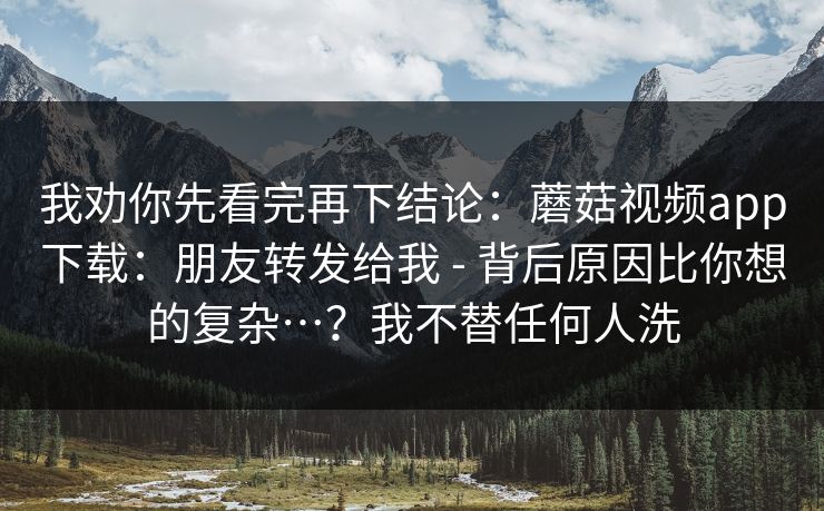 我劝你先看完再下结论:蘑菇视频app下载:朋友转发给我 - 背后原因比你想的复杂…?我不替任何人洗 我劝你先看完再下结论:蘑菇视频app下载:朋友转发给我 - 背后原因比你想的复杂…?我不替任何人洗