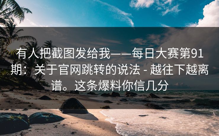 有人把截图发给我——每日大赛第91期：关于官网跳转的说法 - 越往下越离谱。这条爆料你信几分