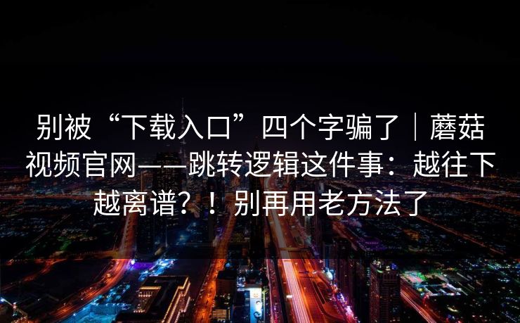 别被“下载入口”四个字骗了|蘑菇视频官网——跳转逻辑这件事:越往下越离谱?!别再用老方法了 别被“下载入口”四个字骗了|蘑菇视频官网——跳转逻辑这件事:越往下越离谱?!别再用老方法了