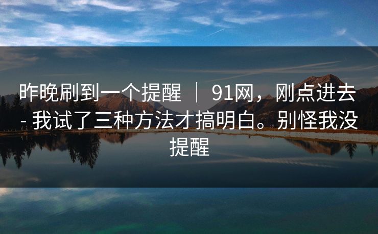 昨晚刷到一个提醒 | 91网,刚点进去 - 我试了三种方法才搞明白。别怪我没提醒 昨晚刷到一个提醒 | 91网,刚点进去 - 我试了三种方法才搞明白。别怪我没提醒