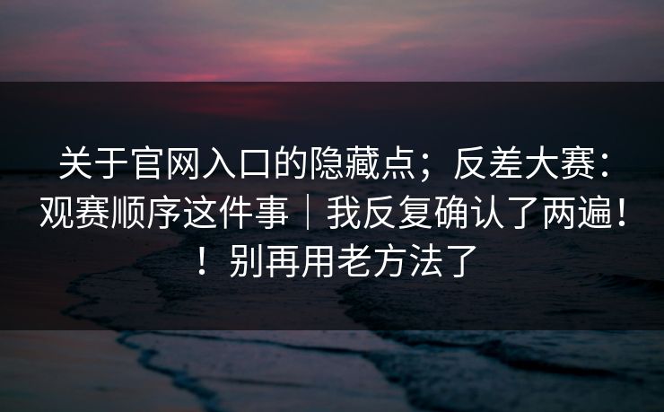 关于官网入口的隐藏点;反差大赛:观赛顺序这件事|我反复确认了两遍!!别再用老方法了 关于官网入口的隐藏点;反差大赛:观赛顺序这件事|我反复确认了两遍!!别再用老方法了