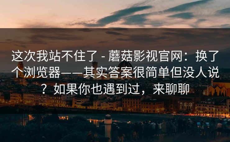 这次我站不住了 - 蘑菇影视官网:换了个浏览器——其实答案很简单但没人说?如果你也遇到过,来聊聊 这次我站不住了 - 蘑菇影视官网:换了个浏览器——其实答案很简单但没人说?如果你也遇到过,来聊聊
