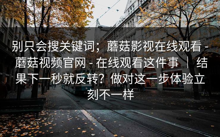 别只会搜关键词;蘑菇影视在线观看 - 蘑菇视频官网 - 在线观看这件事 | 结果下一秒就反转?做对这一步体验立刻不一样 别只会搜关键词;蘑菇影视在线观看 - 蘑菇视频官网 - 在线观看这件事 | 结果下一秒就反转?做对这一步体验立刻不一样