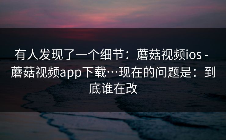 有人发现了一个细节:蘑菇视频ios - 蘑菇视频app下载…现在的问题是:到底谁在改 有人发现了一个细节:蘑菇视频ios - 蘑菇视频app下载…现在的问题是:到底谁在改