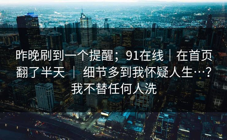 昨晚刷到一个提醒;91在线|在首页翻了半天 | 细节多到我怀疑人生…?我不替任何人洗 昨晚刷到一个提醒;91在线|在首页翻了半天 | 细节多到我怀疑人生…?我不替任何人洗