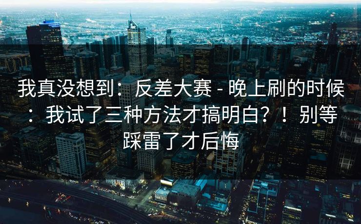 我真没想到：反差大赛 - 晚上刷的时候：我试了三种方法才搞明白？！别等踩雷了才后悔