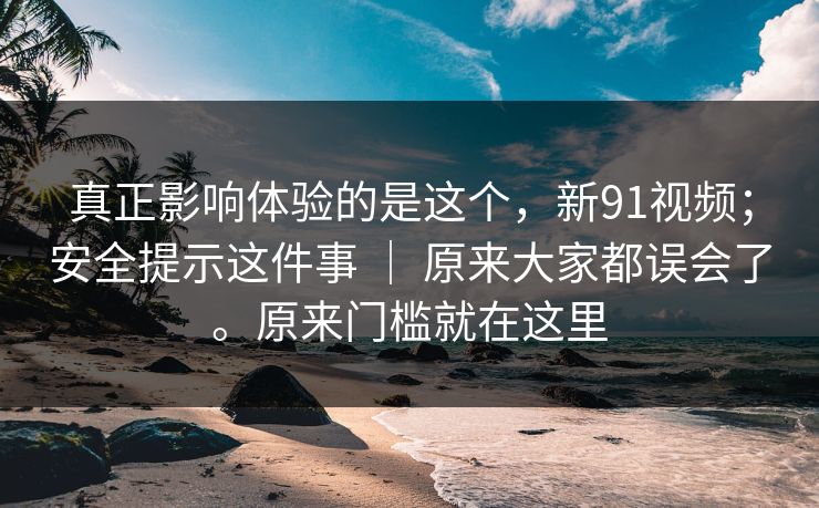 真正影响体验的是这个，新91视频；安全提示这件事 ｜ 原来大家都误会了。原来门槛就在这里