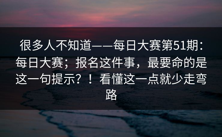 很多人不知道——每日大赛第51期：每日大赛；报名这件事，最要命的是这一句提示？！看懂这一点就少走弯路