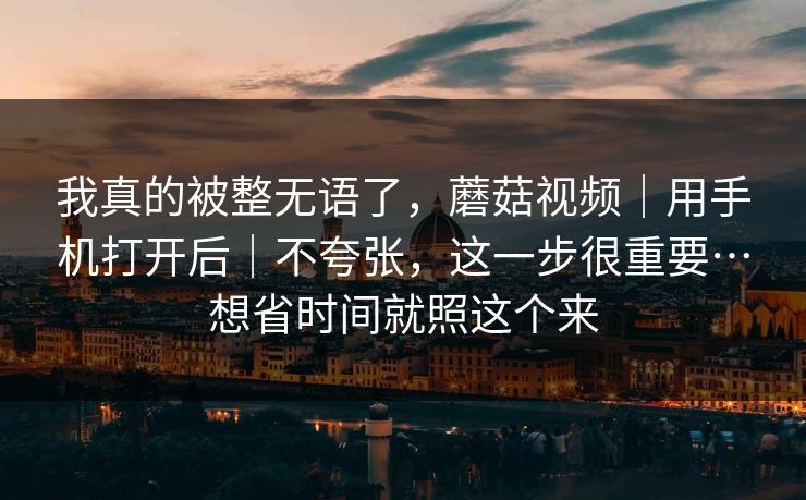 我真的被整无语了，蘑菇视频｜用手机打开后｜不夸张，这一步很重要…想省时间就照这个来