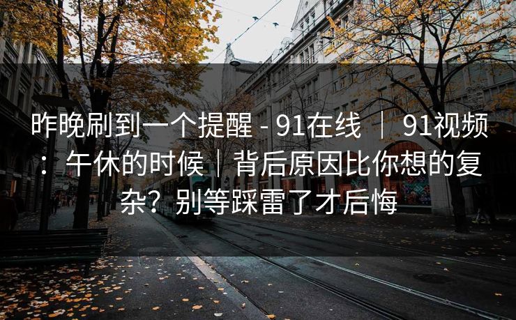 昨晚刷到一个提醒 - 91在线 | 91视频:午休的时候|背后原因比你想的复杂?别等踩雷了才后悔 昨晚刷到一个提醒 - 91在线 | 91视频:午休的时候|背后原因比你想的复杂?别等踩雷了才后悔
