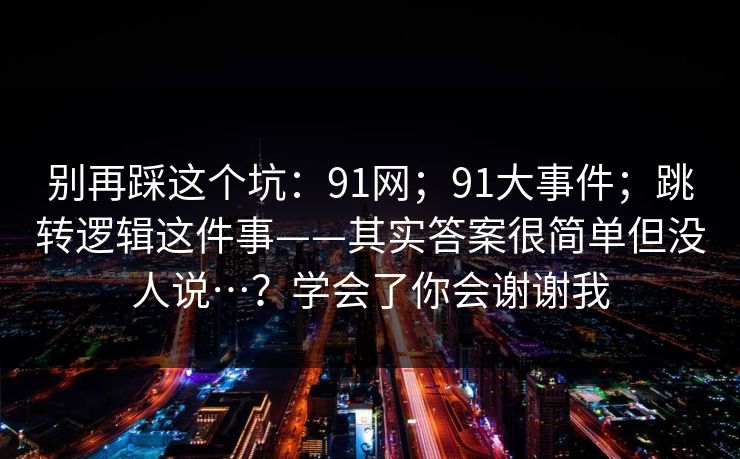 别再踩这个坑：91网；91大事件；跳转逻辑这件事——其实答案很简单但没人说…？学会了你会谢谢我