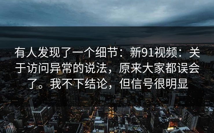 有人发现了一个细节：新91视频：关于访问异常的说法，原来大家都误会了。我不下结论，但信号很明显
