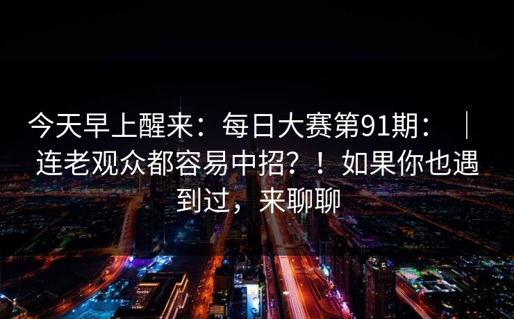 今天早上醒来：每日大赛第91期： ｜ 连老观众都容易中招？！如果你也遇到过，来聊聊