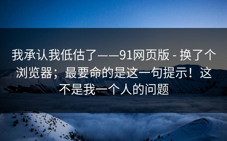 我承认我低估了——91网页版 - 换了个浏览器;最要命的是这一句提示!这不是我一个人的问题 我承认我低估了——91网页版 - 换了个浏览器;最要命的是这一句提示!这不是我一个人的问题
