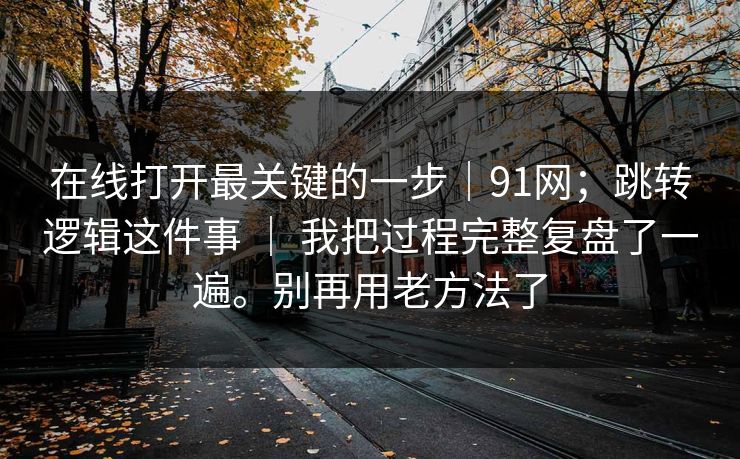 在线打开最关键的一步|91网;跳转逻辑这件事 | 我把过程完整复盘了一遍。别再用老方法了 在线打开最关键的一步|91网;跳转逻辑这件事 | 我把过程完整复盘了一遍。别再用老方法了