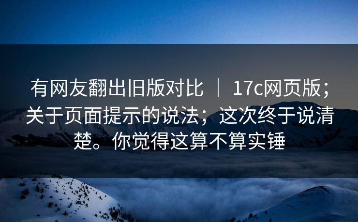 有网友翻出旧版对比 ｜ 17c网页版；关于页面提示的说法；这次终于说清楚。你觉得这算不算实锤