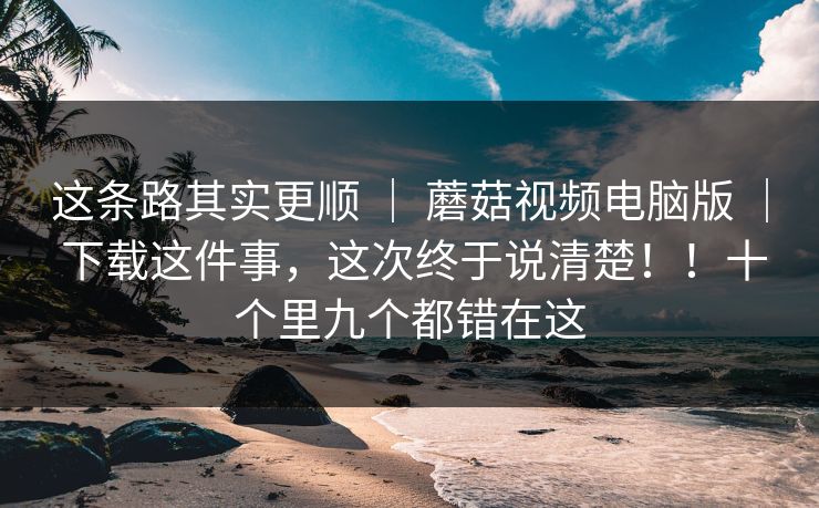 这条路其实更顺 ｜ 蘑菇视频电脑版 ｜ 下载这件事，这次终于说清楚！！十个里九个都错在这
